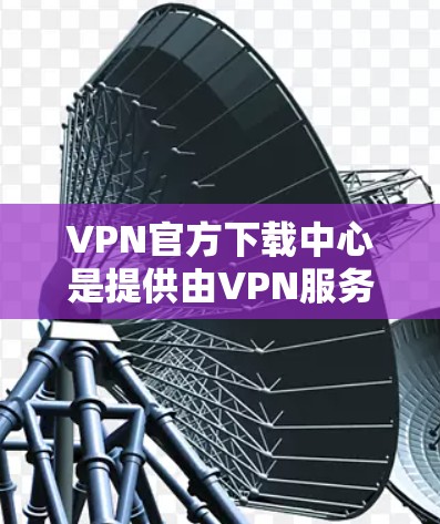 VPN官方下载中心是提供由VPN服务提供商或公司提供的官方下载链接的网站，这些链接通常是由专业公司或网络服务提供商提供的，确保下载的安全性。以下是几个主要的VPN官方下载中心