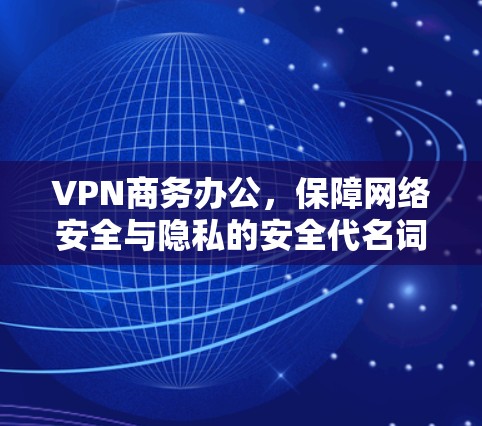 VPN商务办公，保障网络安全与隐私的安全代名词