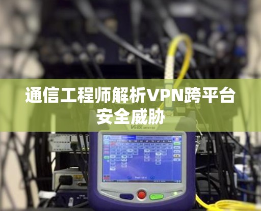通信工程师解析VPN跨平台安全威胁