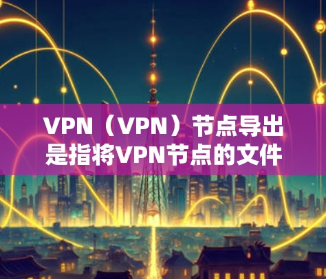 VPN（VPN）节点导出是指将VPN节点的文件或数据导出到其他存储设备上，通常用于备份、监控或数据备份。以下是VPN节点导出的常见步骤和方式