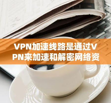 VPN加速线路是通过VPN来加速和解密网络资源的工具，提供多种服务以满足不同用户的需求。以下是根据用户需求和考虑因素整理的几种常见的VPN加速线路