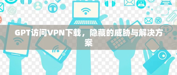 GPT访问VPN下载，隐藏的威胁与解决方案