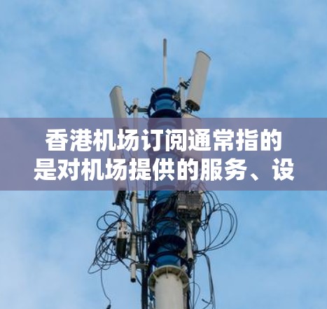 香港机场订阅通常指的是对机场提供的服务、设施或信息的一种订阅，主要包括以下几个方面