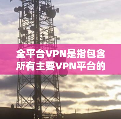全平台VPN是指包含所有主要VPN平台的统一名称，旨在提供多样化的VPN服务，方便用户浏览和选择。以下是关于全平台VPN的详细分析