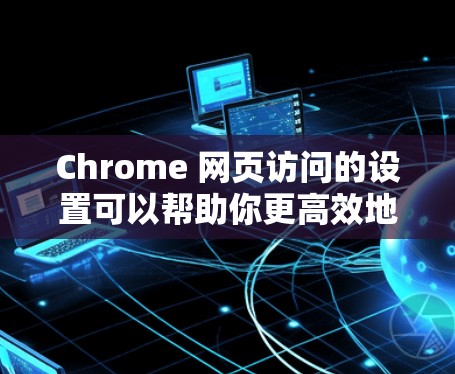Chrome 网页访问的设置可以帮助你更高效地管理你的网页访问，优化体验。以下是一些常用且重要的设置，帮助你管理网站检测和访问
