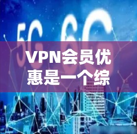 VPN会员优惠是一个综合性的服务选择，涉及多个因素，以下是一步步的解释和建议