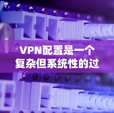 VPN配置是一个复杂但系统性的过程，需要遵循以下步骤和注意事项