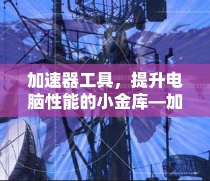 加速器工具，提升电脑性能的小金库—加速器工具解析