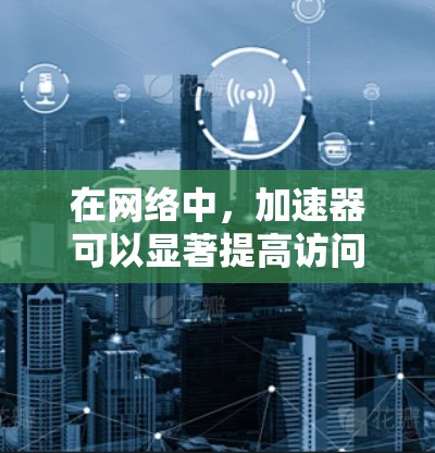 在网络中，加速器可以显著提高访问速度，但如何正确配置和管理加速器需要遵循以下步骤和注意事项