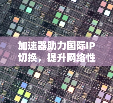 加速器助力国际IP切换，提升网络性能的高效解决方案