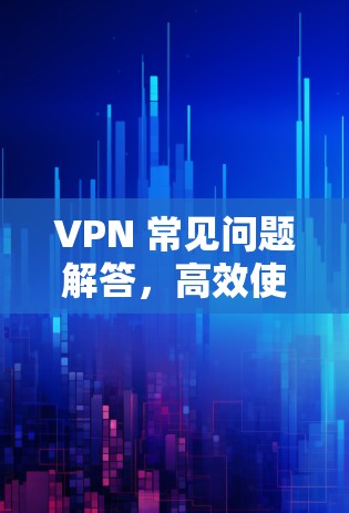 VPN 常见问题解答，高效使用技巧