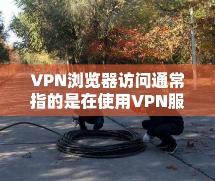 VPN浏览器访问通常指的是在使用VPN服务时，如何安全地访问VPN服务器。以下是关于如何访问VPN浏览器的常见问题和解决方法