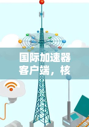国际加速器客户端，核心技术解析，安全防护与用户友好
