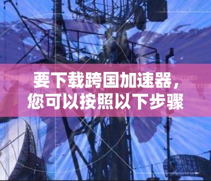 要下载跨国加速器，您可以按照以下步骤进行
