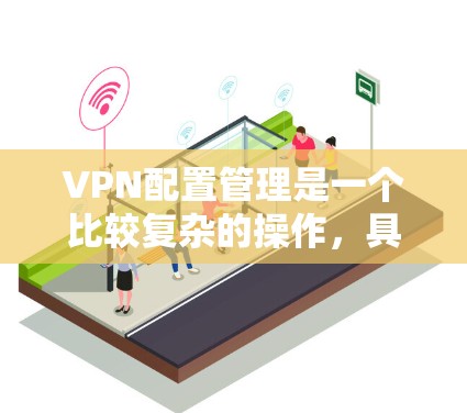 VPN配置管理是一个比较复杂的操作，具体取决于您的使用场景和需求。下面是一些基本的配置步骤，您可以根据自己的需求进行调整和设置